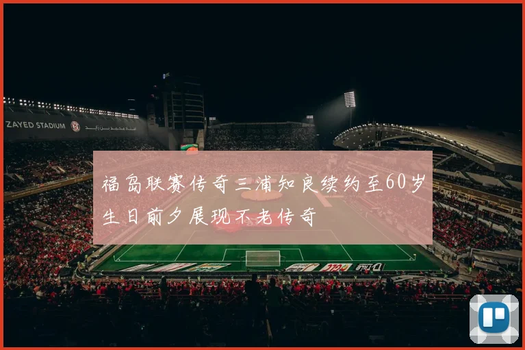福岛联赛传奇三浦知良续约至60岁生日前夕展现不老传奇