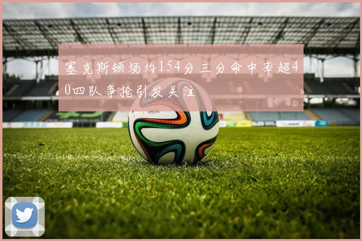 塞克斯顿场均154分三分命中率超40四队争抢引发关注