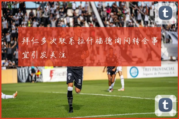 拜仁多次联系拉什福德询问转会事宜引发关注