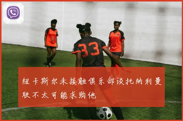纽卡斯尔未接触俱乐部谈托纳利曼联不太可能求购他