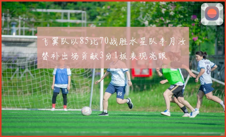 飞翼队以85比70战胜水星队李月汝替补出场贡献3分1板表现亮眼