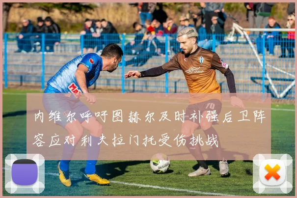 内维尔呼吁图赫尔及时补强后卫阵容应对利夫拉门托受伤挑战