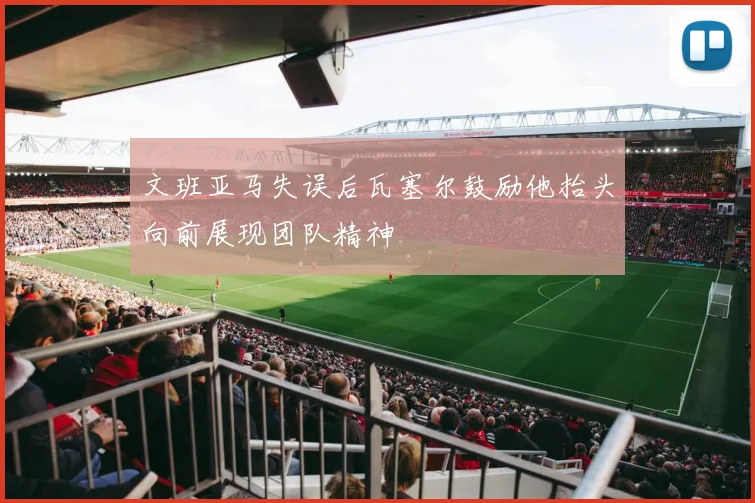 文班亚马失误后瓦塞尔鼓励他抬头向前展现团队精神