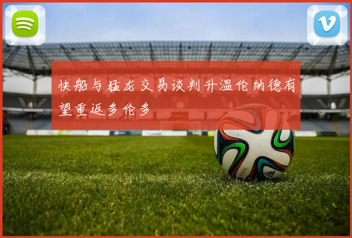 快船与猛龙交易谈判升温伦纳德有望重返多伦多